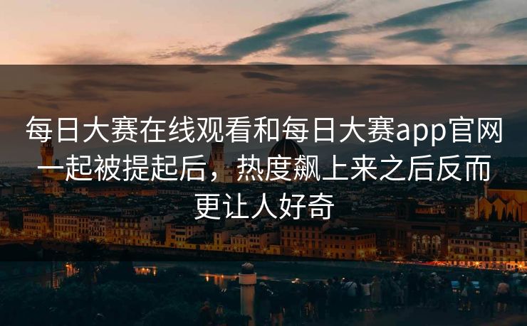 每日大赛在线观看和每日大赛app官网一起被提起后，热度飙上来之后反而更让人好奇