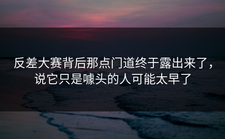 反差大赛背后那点门道终于露出来了，说它只是噱头的人可能太早了