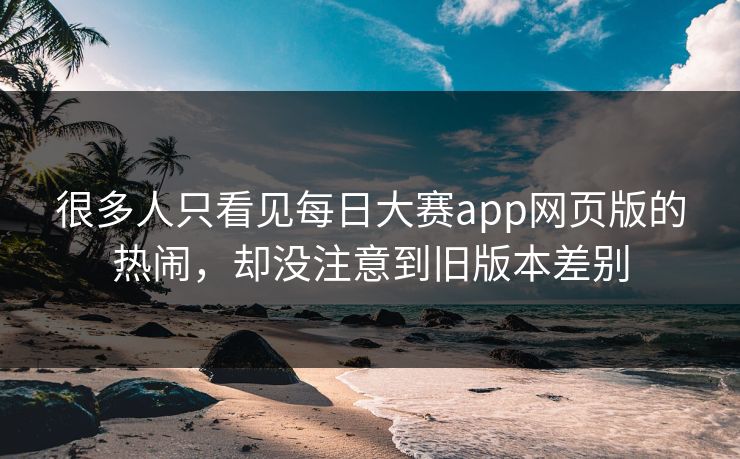 很多人只看见每日大赛app网页版的热闹，却没注意到旧版本差别