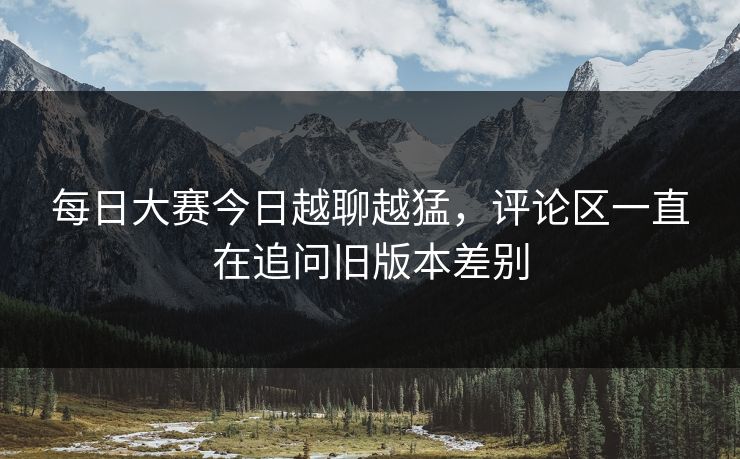 每日大赛今日越聊越猛，评论区一直在追问旧版本差别