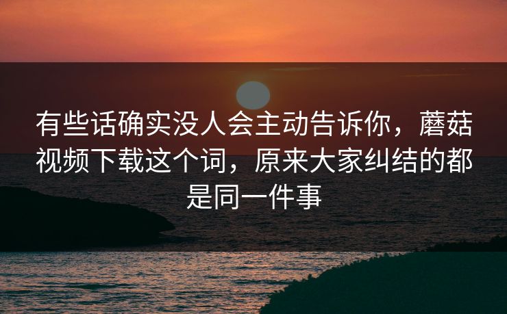 有些话确实没人会主动告诉你，蘑菇视频下载这个词，原来大家纠结的都是同一件事