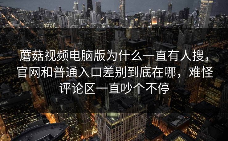 蘑菇视频电脑版为什么一直有人搜，官网和普通入口差别到底在哪，难怪评论区一直吵个不停
