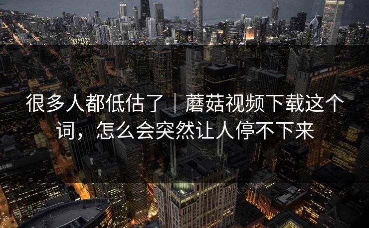 很多人都低估了｜蘑菇视频下载这个词，怎么会突然让人停不下来