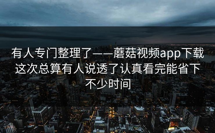 有人专门整理了——蘑菇视频app下载这次总算有人说透了认真看完能省下不少时间