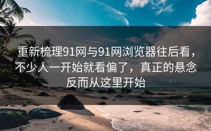 重新梳理91网与91网浏览器往后看，不少人一开始就看偏了，真正的悬念反而从这里开始