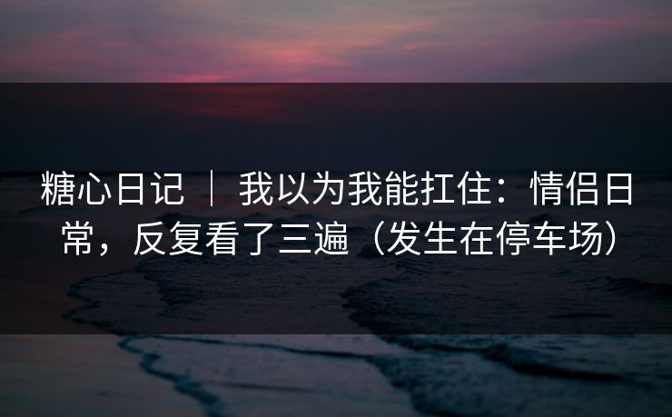 糖心日记 ｜ 我以为我能扛住：情侣日常，反复看了三遍（发生在停车场）