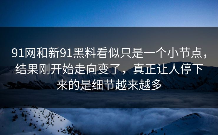 91网和新91黑料看似只是一个小节点，结果刚开始走向变了，真正让人停下来的是细节越来越多