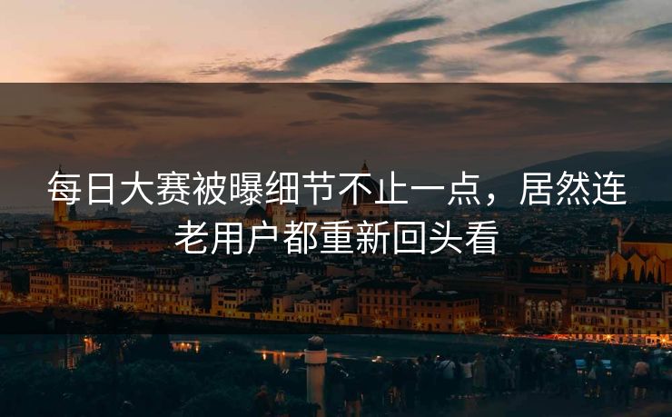 每日大赛被曝细节不止一点，居然连老用户都重新回头看