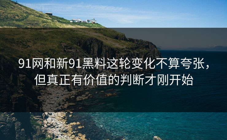91网和新91黑料这轮变化不算夸张，但真正有价值的判断才刚开始