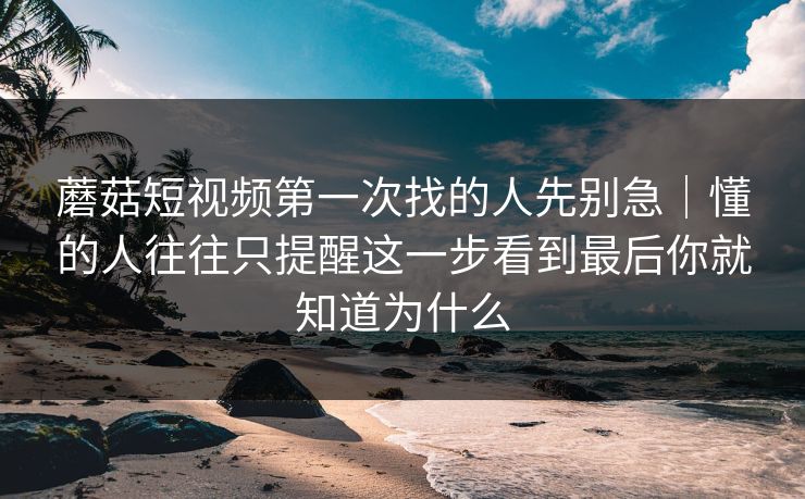 蘑菇短视频第一次找的人先别急｜懂的人往往只提醒这一步看到最后你就知道为什么