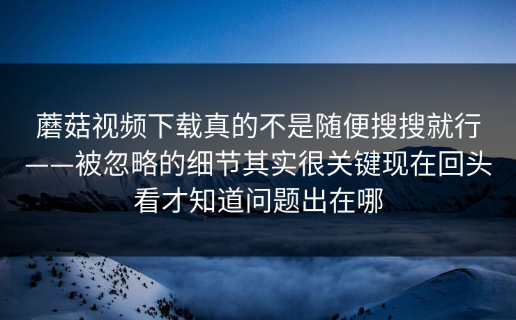 蘑菇视频下载真的不是随便搜搜就行——被忽略的细节其实很关键现在回头看才知道问题出在哪