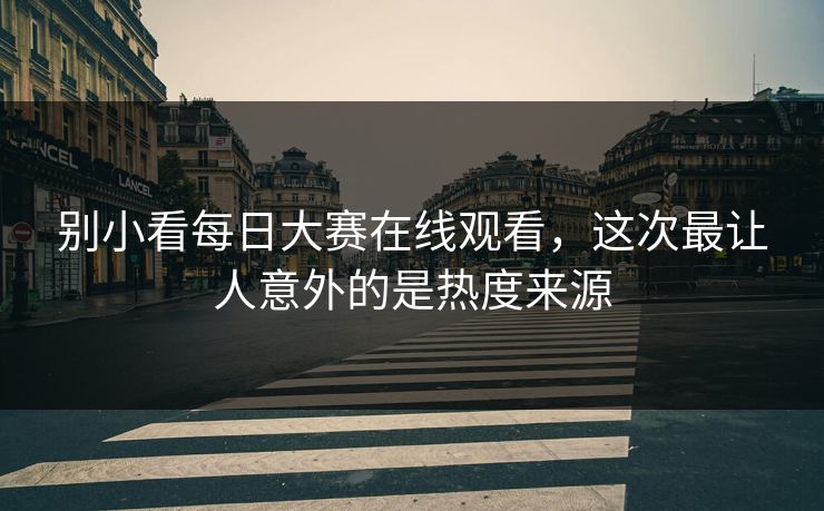 别小看每日大赛在线观看，这次最让人意外的是热度来源