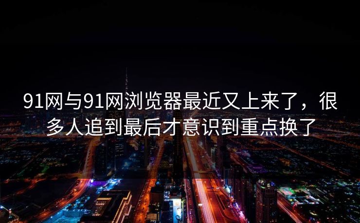 91网与91网浏览器最近又上来了，很多人追到最后才意识到重点换了
