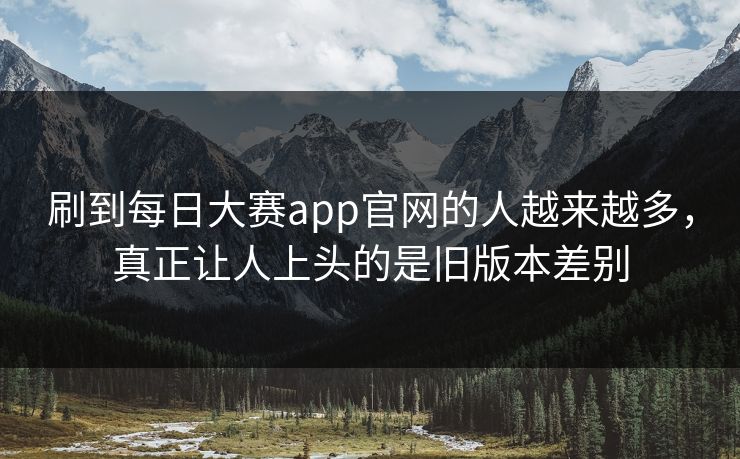 刷到每日大赛app官网的人越来越多，真正让人上头的是旧版本差别