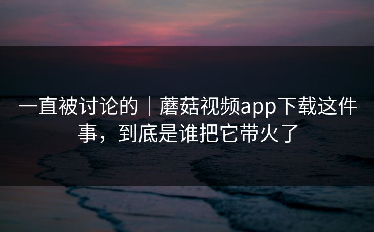 一直被讨论的｜蘑菇视频app下载这件事，到底是谁把它带火了