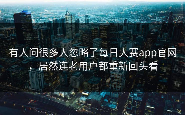 有人问很多人忽略了每日大赛app官网，居然连老用户都重新回头看