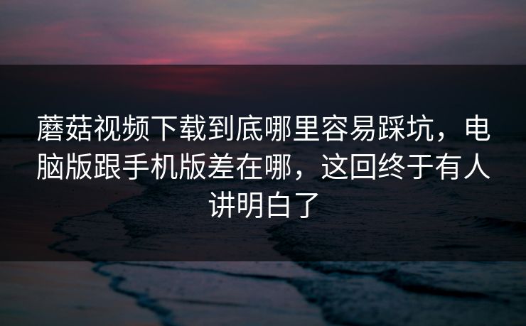 蘑菇视频下载到底哪里容易踩坑，电脑版跟手机版差在哪，这回终于有人讲明白了