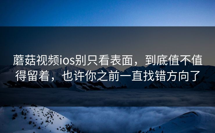 蘑菇视频ios别只看表面，到底值不值得留着，也许你之前一直找错方向了