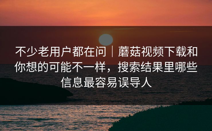 不少老用户都在问｜蘑菇视频下载和你想的可能不一样，搜索结果里哪些信息最容易误导人
