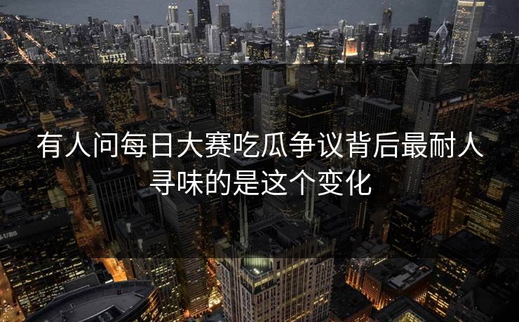 有人问每日大赛吃瓜争议背后最耐人寻味的是这个变化