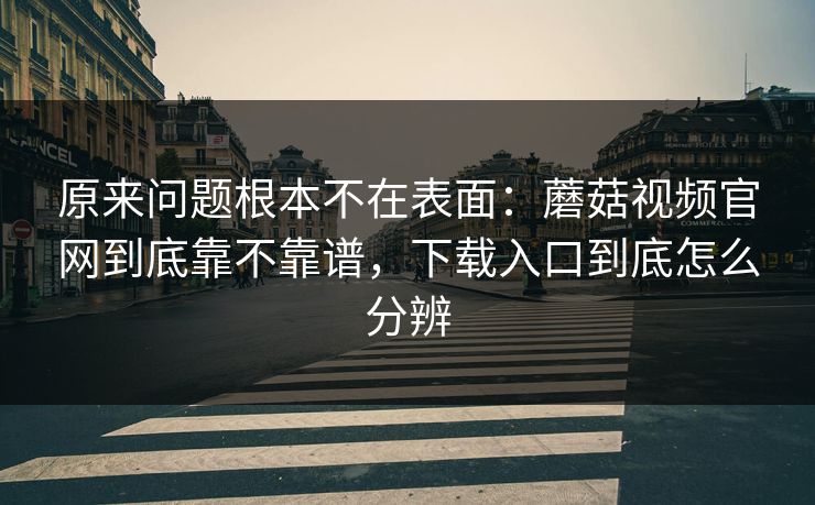 原来问题根本不在表面：蘑菇视频官网到底靠不靠谱，下载入口到底怎么分辨