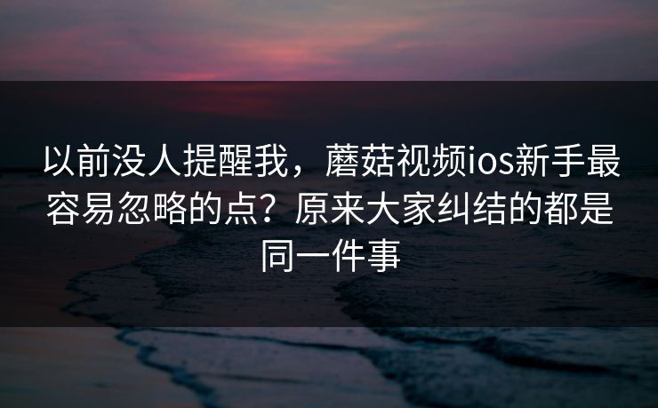 以前没人提醒我，蘑菇视频ios新手最容易忽略的点？原来大家纠结的都是同一件事