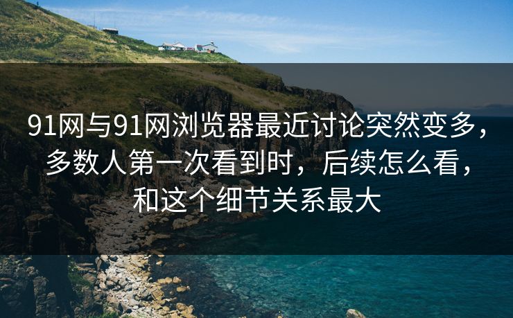 91网与91网浏览器最近讨论突然变多，多数人第一次看到时，后续怎么看，和这个细节关系最大