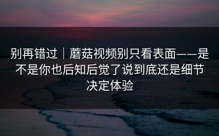 别再错过｜蘑菇视频别只看表面——是不是你也后知后觉了说到底还是细节决定体验