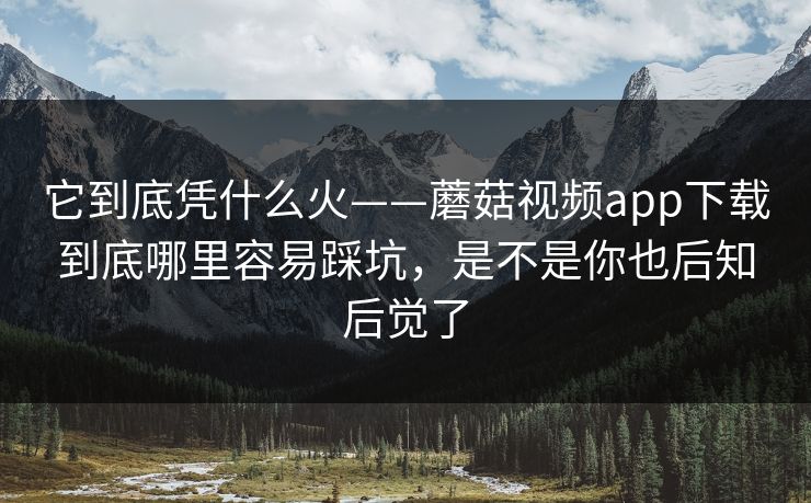 它到底凭什么火——蘑菇视频app下载到底哪里容易踩坑，是不是你也后知后觉了