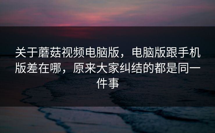关于蘑菇视频电脑版，电脑版跟手机版差在哪，原来大家纠结的都是同一件事