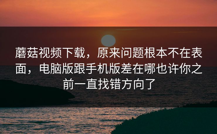 蘑菇视频下载，原来问题根本不在表面，电脑版跟手机版差在哪也许你之前一直找错方向了