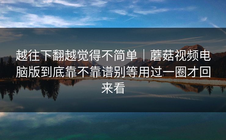 越往下翻越觉得不简单｜蘑菇视频电脑版到底靠不靠谱别等用过一圈才回来看
