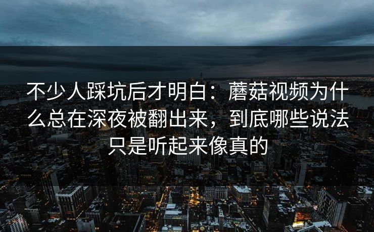 不少人踩坑后才明白：蘑菇视频为什么总在深夜被翻出来，到底哪些说法只是听起来像真的