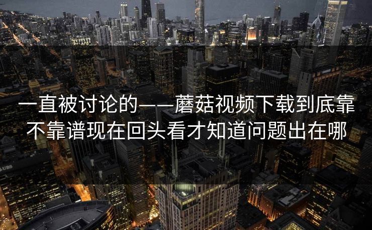 一直被讨论的——蘑菇视频下载到底靠不靠谱现在回头看才知道问题出在哪