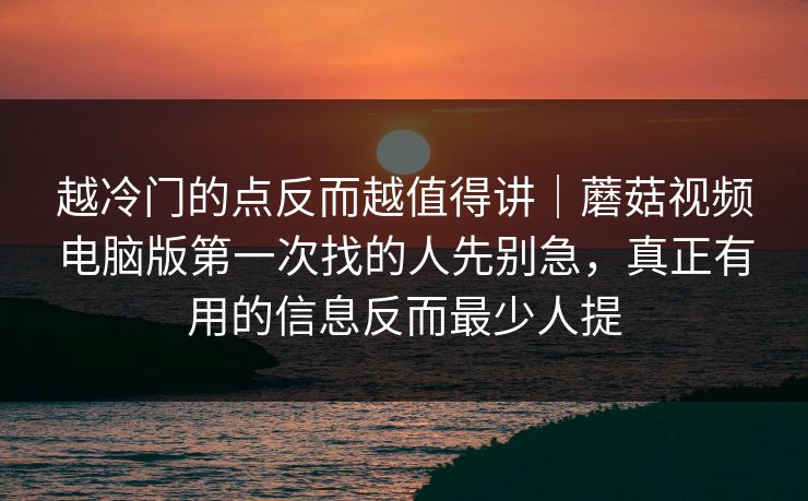 越冷门的点反而越值得讲｜蘑菇视频电脑版第一次找的人先别急，真正有用的信息反而最少人提
