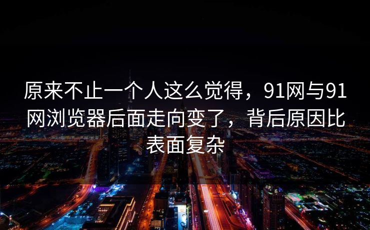 原来不止一个人这么觉得，91网与91网浏览器后面走向变了，背后原因比表面复杂