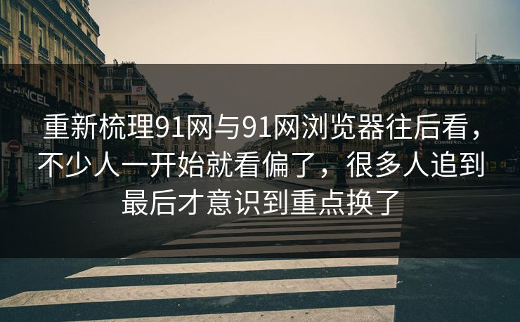 重新梳理91网与91网浏览器往后看，不少人一开始就看偏了，很多人追到最后才意识到重点换了