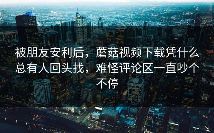 被朋友安利后，蘑菇视频下载凭什么总有人回头找，难怪评论区一直吵个不停