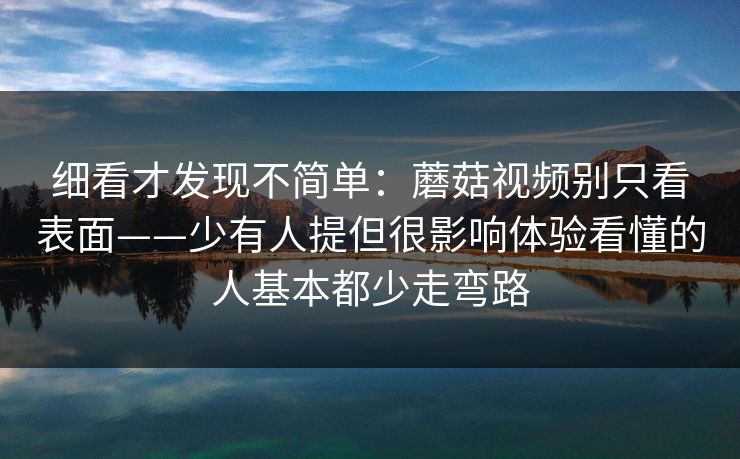 细看才发现不简单：蘑菇视频别只看表面——少有人提但很影响体验看懂的人基本都少走弯路
