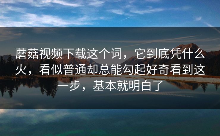 蘑菇视频下载这个词，它到底凭什么火，看似普通却总能勾起好奇看到这一步，基本就明白了