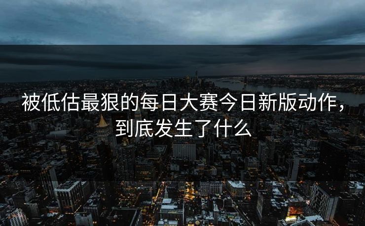 被低估最狠的每日大赛今日新版动作，到底发生了什么