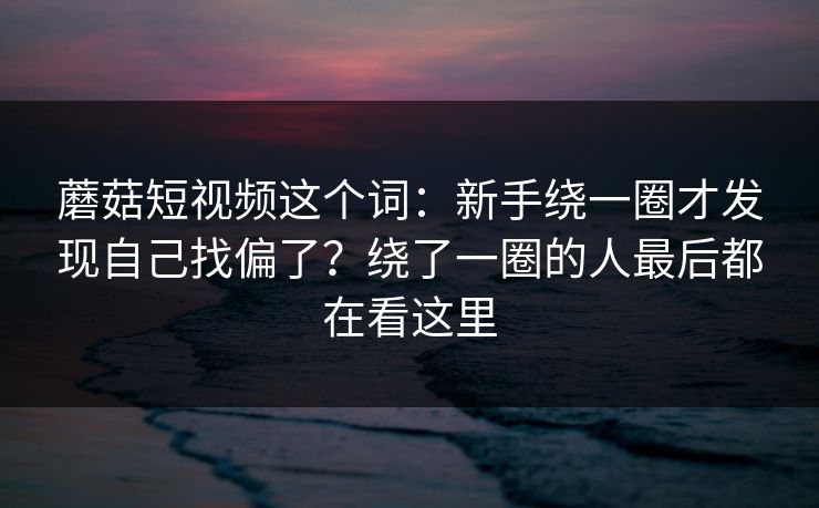 蘑菇短视频这个词：新手绕一圈才发现自己找偏了？绕了一圈的人最后都在看这里