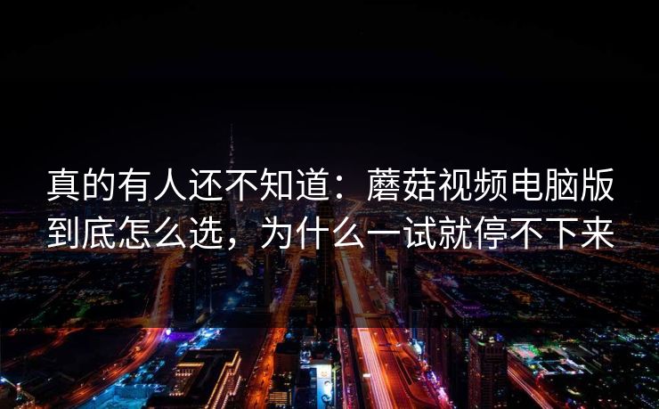 真的有人还不知道：蘑菇视频电脑版到底怎么选，为什么一试就停不下来