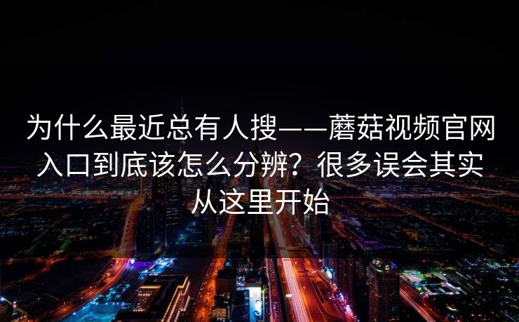 为什么最近总有人搜——蘑菇视频官网入口到底该怎么分辨？很多误会其实从这里开始