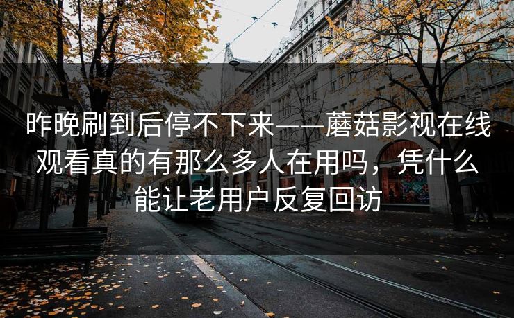 昨晚刷到后停不下来——蘑菇影视在线观看真的有那么多人在用吗，凭什么能让老用户反复回访
