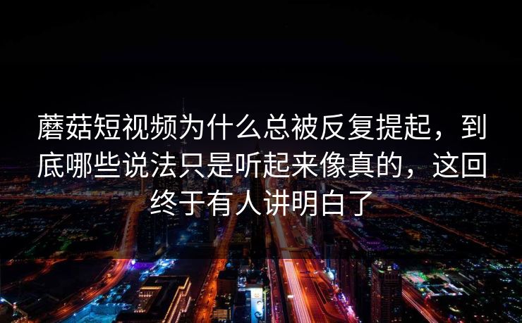蘑菇短视频为什么总被反复提起，到底哪些说法只是听起来像真的，这回终于有人讲明白了