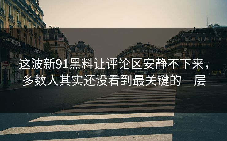 这波新91黑料让评论区安静不下来，多数人其实还没看到最关键的一层