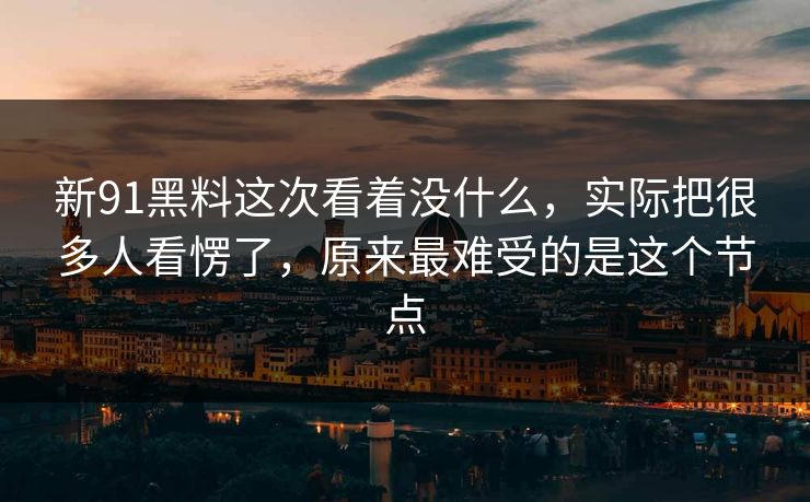 新91黑料这次看着没什么，实际把很多人看愣了，原来最难受的是这个节点