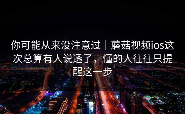 你可能从来没注意过｜蘑菇视频ios这次总算有人说透了，懂的人往往只提醒这一步