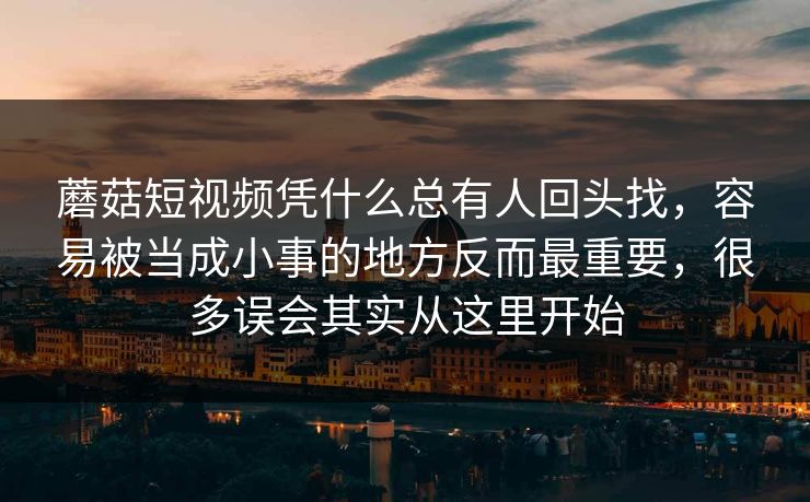 蘑菇短视频凭什么总有人回头找，容易被当成小事的地方反而最重要，很多误会其实从这里开始